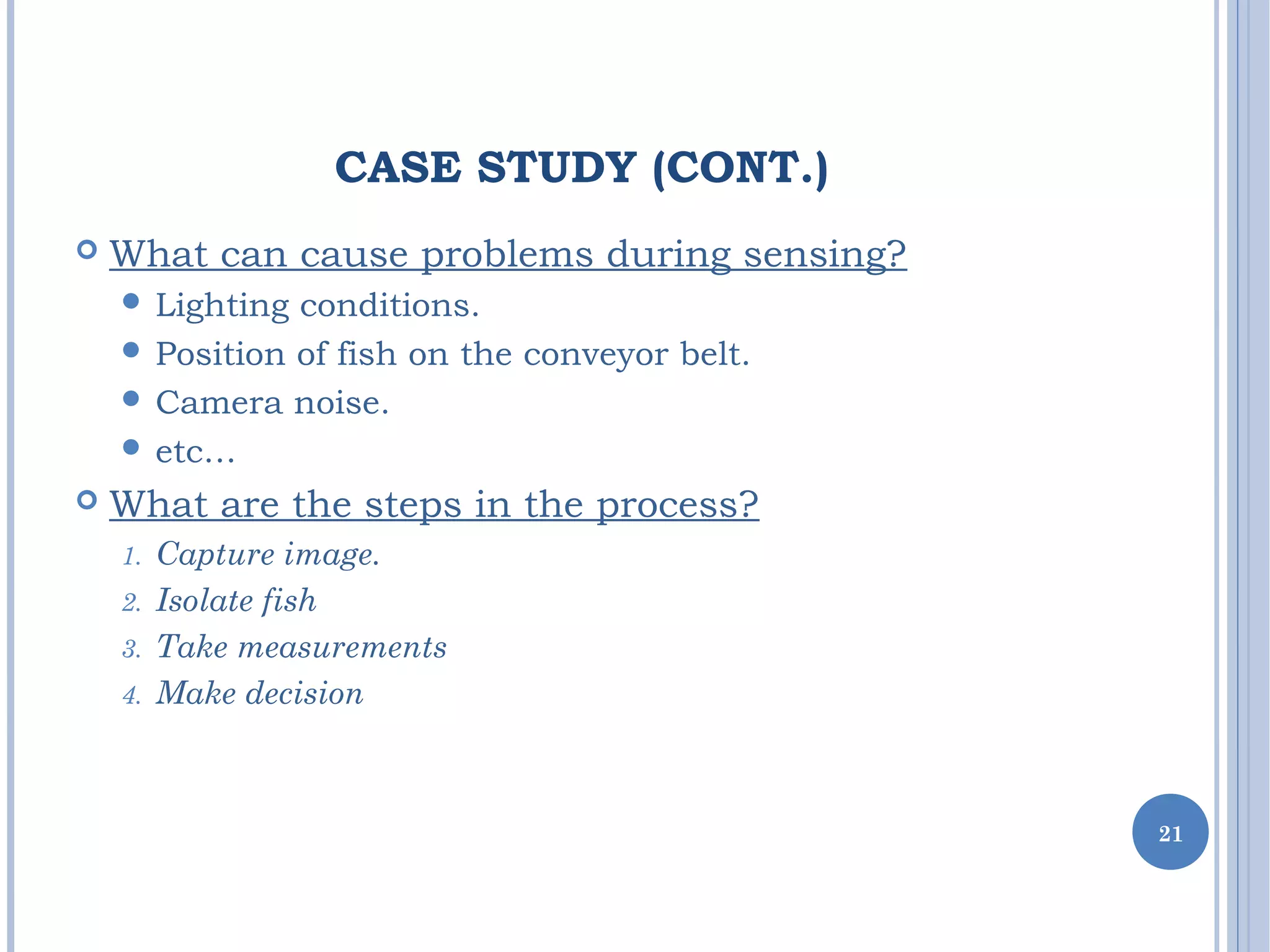 CASE STUDY (CONT.)
 What can cause problems during sensing?
 Lighting conditions.
 Position of fish on the conveyor belt.
 Camera noise.
 etc…
 What are the steps in the process?
1. Capture image.
2. Isolate fish
3. Take measurements
4. Make decision
21
 