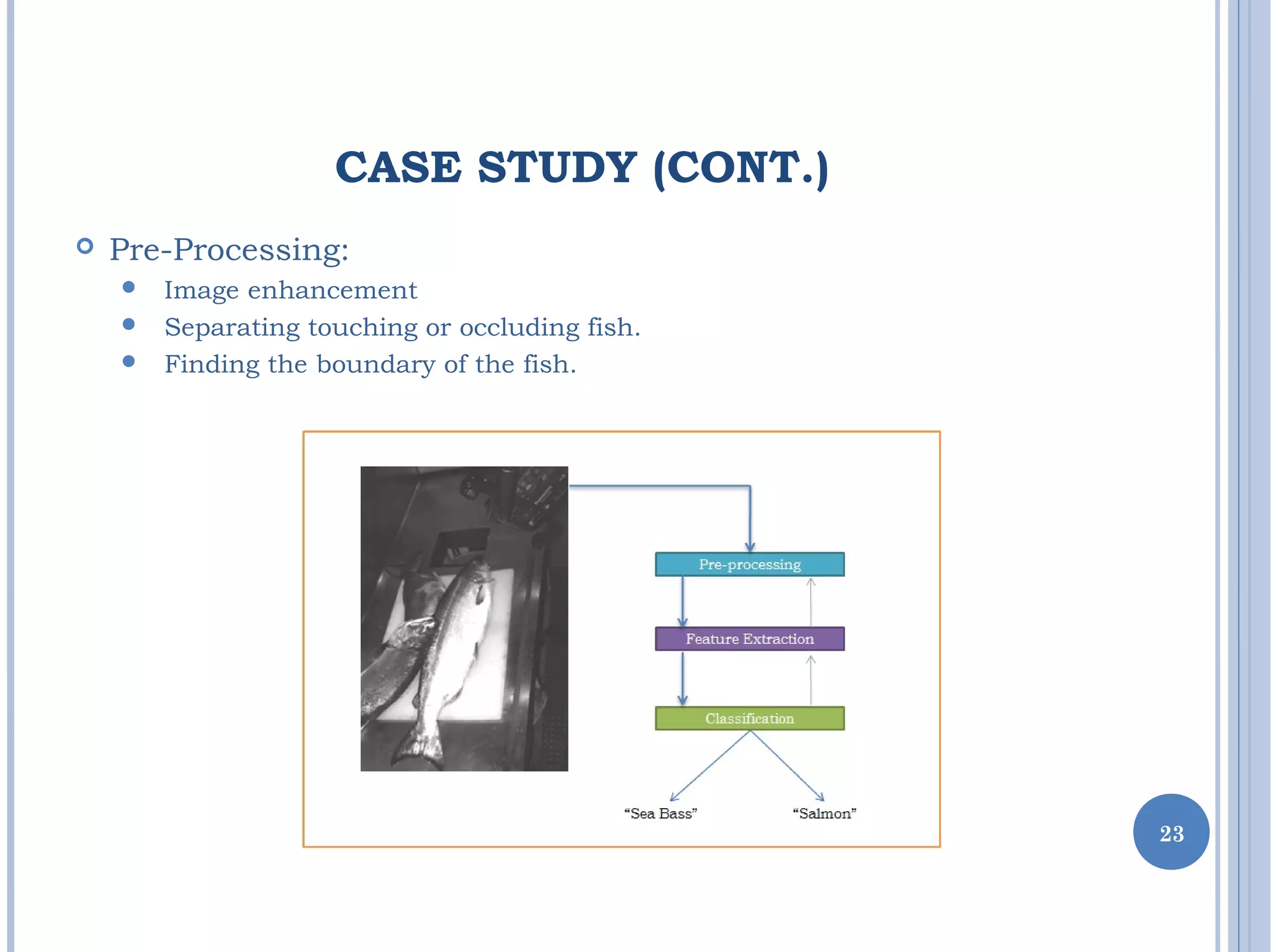 CASE STUDY (CONT.)
 Pre-Processing:
 Image enhancement
 Separating touching or occluding fish.
 Finding the boundary of the fish.
23
 