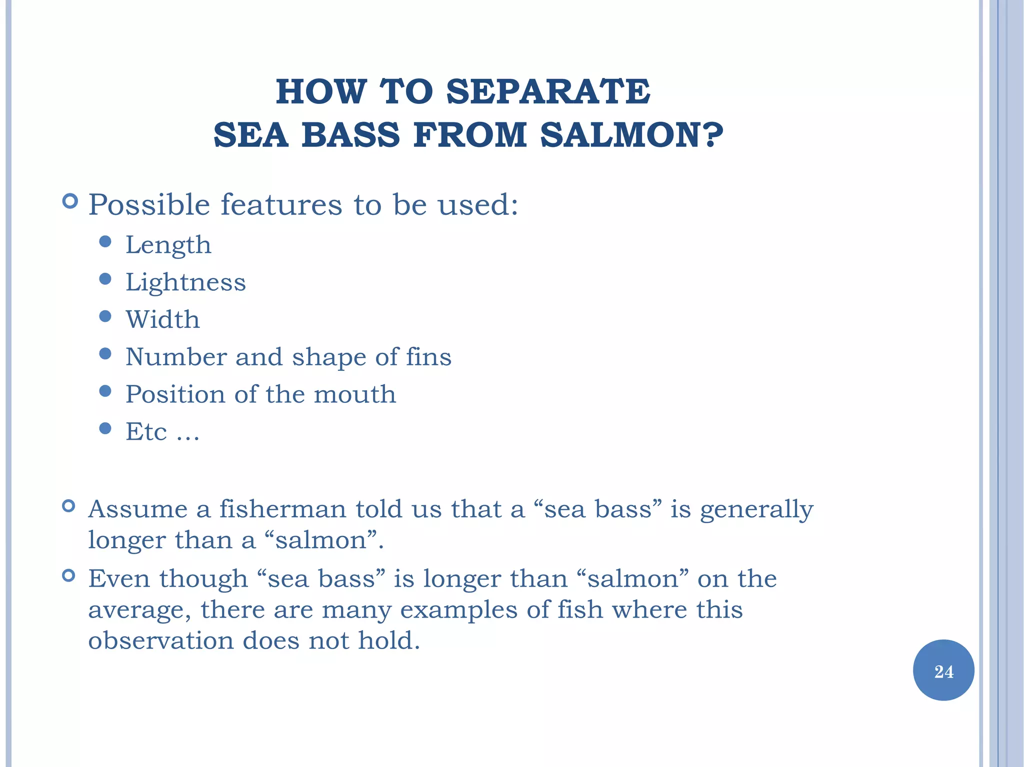 HOW TO SEPARATE
SEA BASS FROM SALMON?
 Possible features to be used:
 Length
 Lightness
 Width
 Number and shape of fins
 Position of the mouth
 Etc …
 Assume a fisherman told us that a “sea bass” is generally
longer than a “salmon”.
 Even though “sea bass” is longer than “salmon” on the
average, there are many examples of fish where this
observation does not hold.
24
 