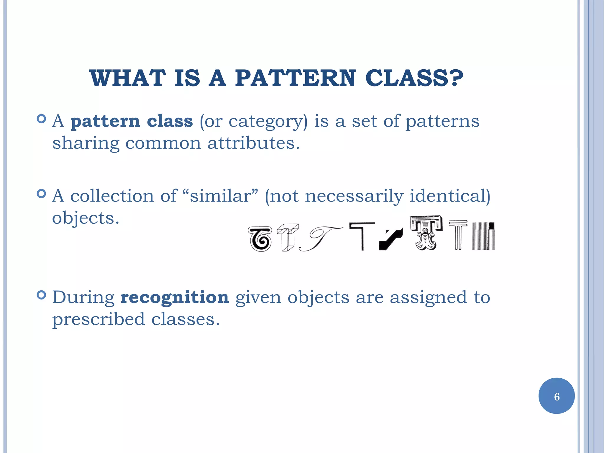 WHAT IS A PATTERN CLASS?
 A pattern class (or category) is a set of patterns
sharing common attributes.
 A collection of “similar” (not necessarily identical)
objects.
 During recognition given objects are assigned to
prescribed classes.
6
 