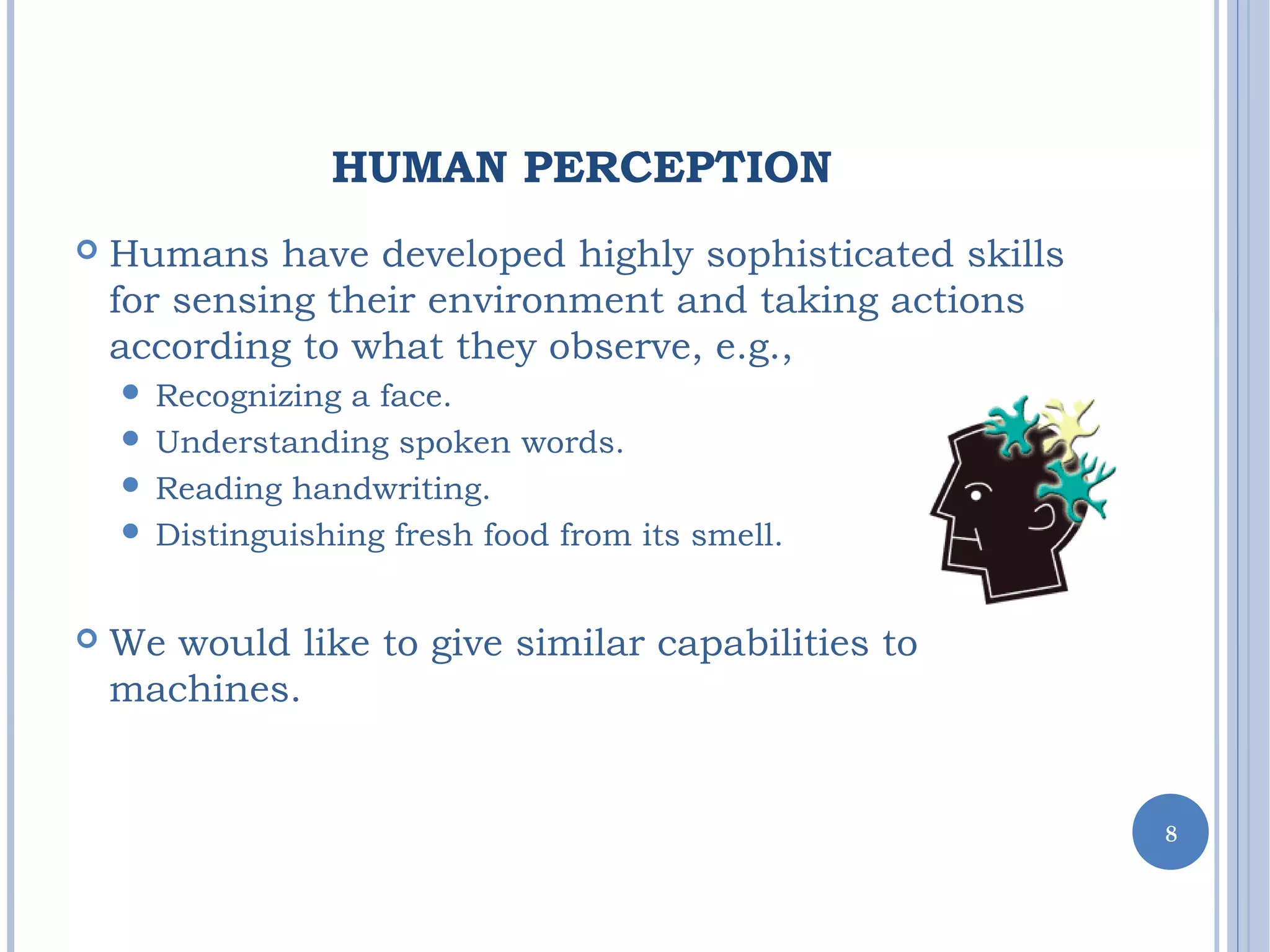 HUMAN PERCEPTION
 Humans have developed highly sophisticated skills
for sensing their environment and taking actions
according to what they observe, e.g.,
 Recognizing a face.
 Understanding spoken words.
 Reading handwriting.
 Distinguishing fresh food from its smell.
 We would like to give similar capabilities to
machines.
8
 