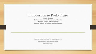 Introduction to Paulo Freire
Marco Meneses
Bachelor of Science in Nutrition and Dietetics
Master of Science in Public Health
Master of Science in Training and Development
Based on “Reading Paulo Freire”, by Moacir Gadotti, 1994
State University of New York Press, Albany
ISBN: 0-7914-1923-1
1
 
