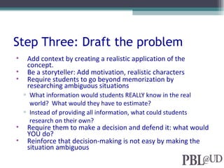 Step Three: Draft the problem
• Add context by creating a realistic application of the
concept.
• Be a storyteller: Add motivation, realistic characters
• Require students to go beyond memorization by
researching ambiguous situations
▫ What information would students REALLY know in the real
world? What would they have to estimate?
▫ Instead of providing all information, what could students
research on their own?
• Require them to make a decision and defend it: what would
YOU do?
• Reinforce that decision-making is not easy by making the
situation ambiguous
 