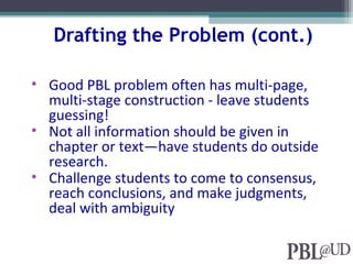 Drafting the Problem (cont.)
• Good PBL problem often has multi-page,
multi-stage construction - leave students
guessing!
• Not all information should be given in
chapter or text—have students do outside
research.
• Challenge students to come to consensus,
reach conclusions, and make judgments,
deal with ambiguity
 