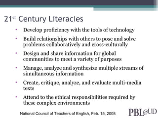 21st
Century Literacies
• Develop proficiency with the tools of technology
• Build relationships with others to pose and solve
problems collaboratively and cross-culturally
• Design and share information for global
communities to meet a variety of purposes
• Manage, analyze and synthesize multiple streams of
simultaneous information
• Create, critique, analyze, and evaluate multi-media
texts
• Attend to the ethical responsibilities required by
these complex environments
National Council of Teachers of English, Feb. 15, 2008
 