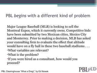 PBL begins with a different kind of problem
Major League Baseball (MLB) is looking to sell the
Montreal Expos, which it currently owns. Competitive bids
have been submitted by two Mexican cities, Mexico City
and Monterrey. Prior to making a decision, MLB has asked
your consulting firm to evaluate the effect that altitude
would have on a fly ball in these two baseball stadiums . . .
•What variables are relevant?
•What is the problem?
•If you were hired as a consultant, how would you
proceed?
PBL Clearinghouse “What a Drag!,” by Ed Nowak
 