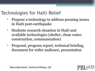 Technologies for Haiti Relief
• Propose a technology to address pressing issues
in Haiti post-earthquake
• Students research situation in Haiti and
available technologies (shelter, clean water,
construction, communication)
• Proposal, progress report, technical briefing,
document for wider audience, presentation
Steve Bernhardt, Technical Writing, UD
 