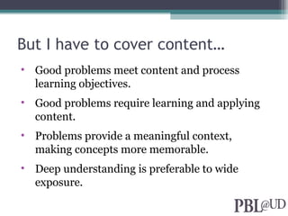 But I have to cover content…
• Good problems meet content and process
learning objectives.
• Good problems require learning and applying
content.
• Problems provide a meaningful context,
making concepts more memorable.
• Deep understanding is preferable to wide
exposure.
 