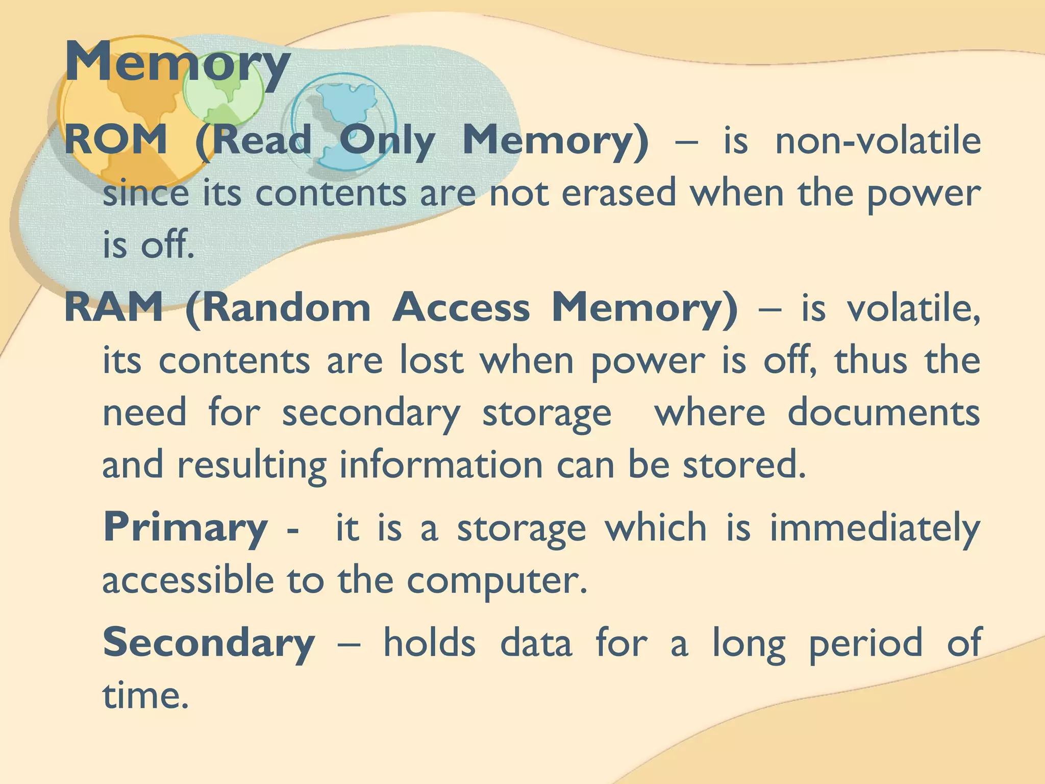 Memory
ROM (Read Only Memory) – is non-volatile
since its contents are not erased when the power
is off.
RAM (Random Access Memory) – is volatile,
its contents are lost when power is off, thus the
need for secondary storage where documents
and resulting information can be stored.
Primary - it is a storage which is immediately
accessible to the computer.
Secondary – holds data for a long period of
time.
 