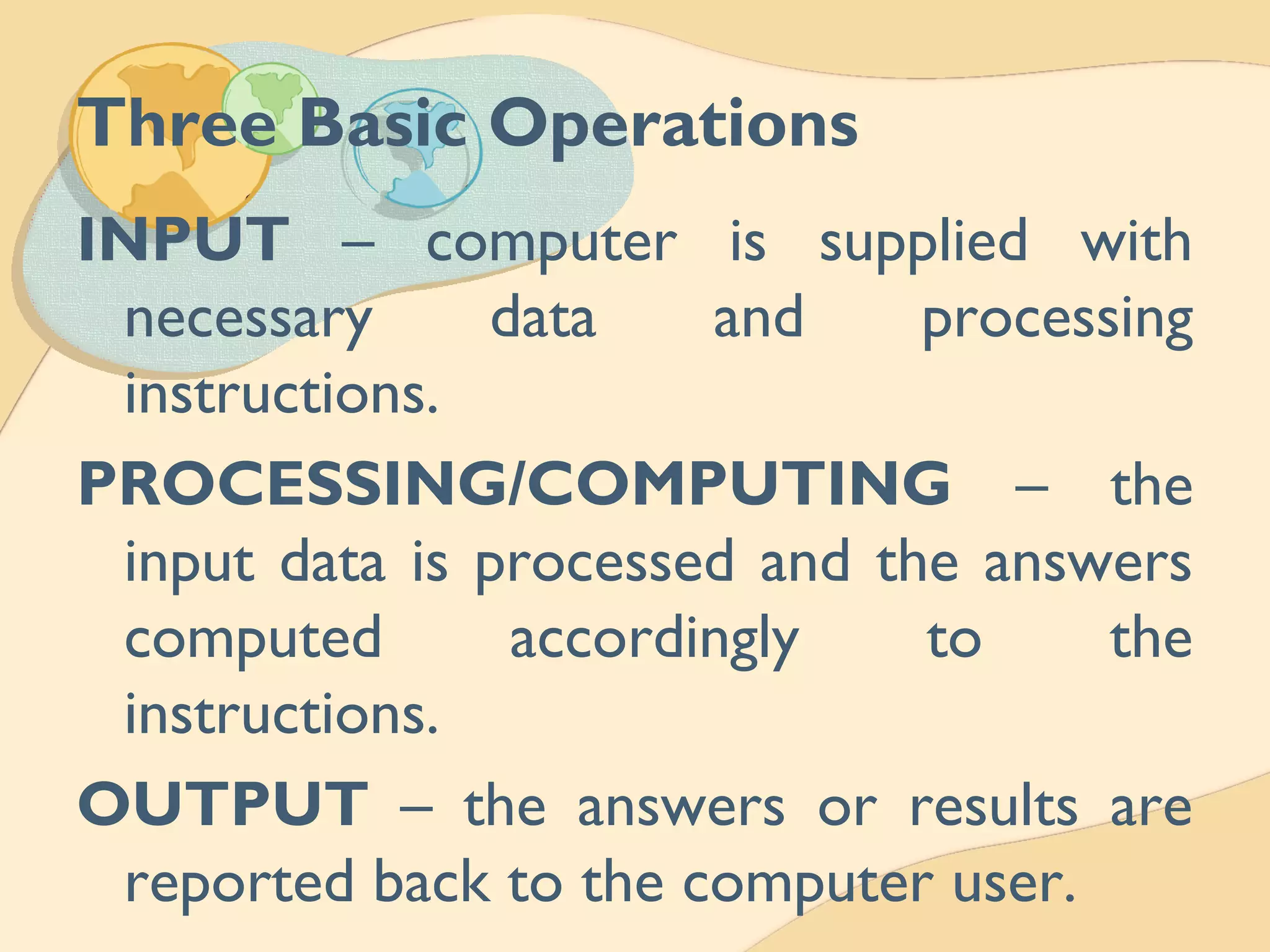 Three Basic Operations
INPUT – computer is supplied with
necessary data and processing
instructions.
PROCESSING/COMPUTING – the
input data is processed and the answers
computed accordingly to the
instructions.
OUTPUT – the answers or results are
reported back to the computer user.
 