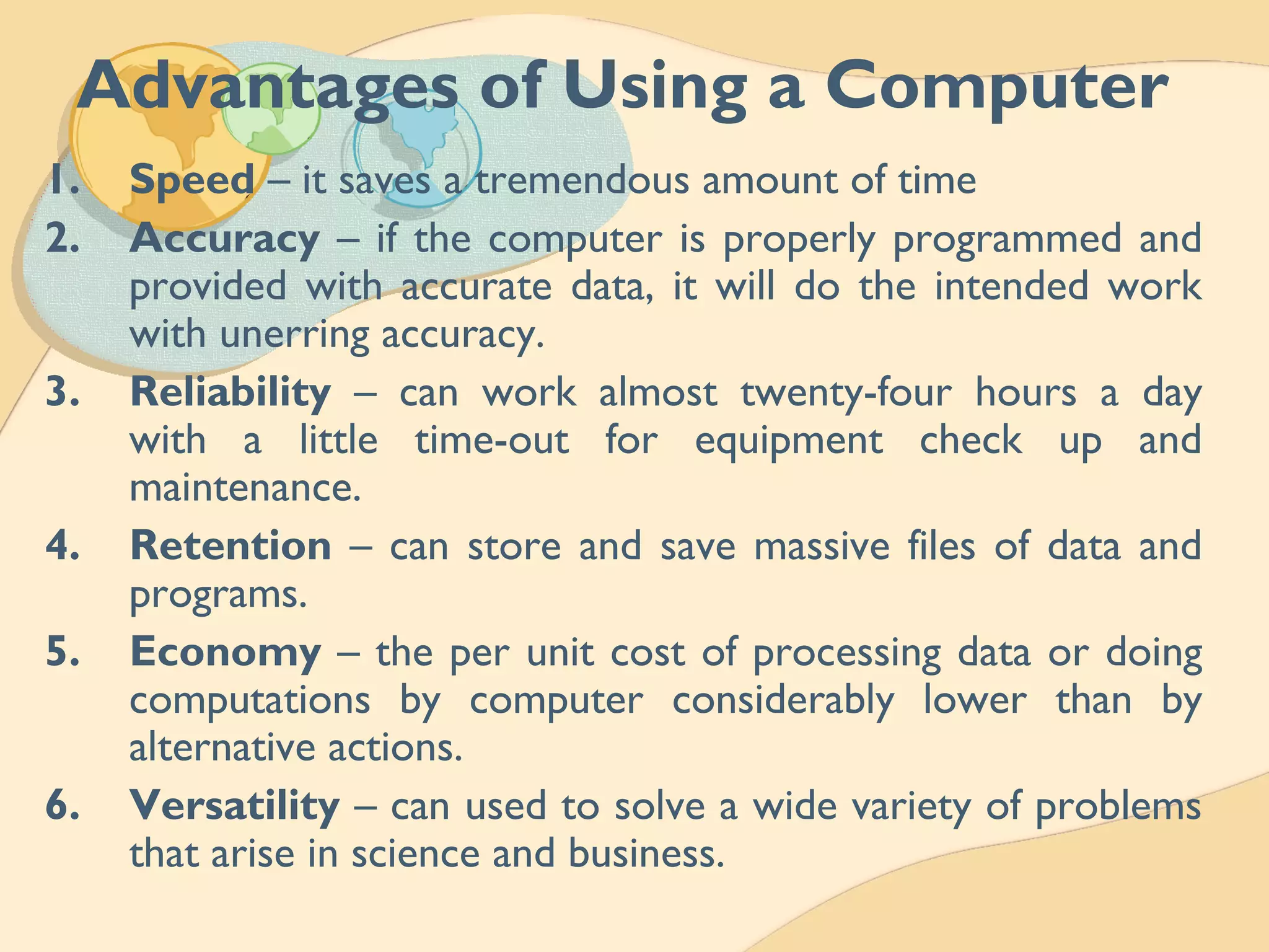Advantages of Using a Computer
1. Speed – it saves a tremendous amount of time
2. Accuracy – if the computer is properly programmed and
provided with accurate data, it will do the intended work
with unerring accuracy.
3. Reliability – can work almost twenty-four hours a day
with a little time-out for equipment check up and
maintenance.
4. Retention – can store and save massive files of data and
programs.
5. Economy – the per unit cost of processing data or doing
computations by computer considerably lower than by
alternative actions.
6. Versatility – can used to solve a wide variety of problems
that arise in science and business.
 