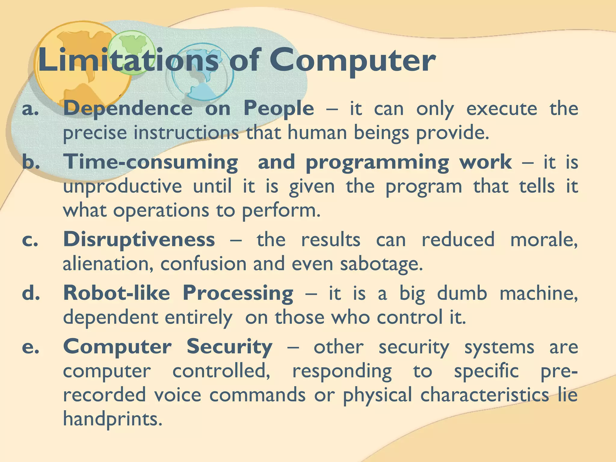 Limitations of Computer
a. Dependence on People – it can only execute the
precise instructions that human beings provide.
b. Time-consuming and programming work – it is
unproductive until it is given the program that tells it
what operations to perform.
c. Disruptiveness – the results can reduced morale,
alienation, confusion and even sabotage.
d. Robot-like Processing – it is a big dumb machine,
dependent entirely on those who control it.
e. Computer Security – other security systems are
computer controlled, responding to specific pre-
recorded voice commands or physical characteristics lie
handprints.
 