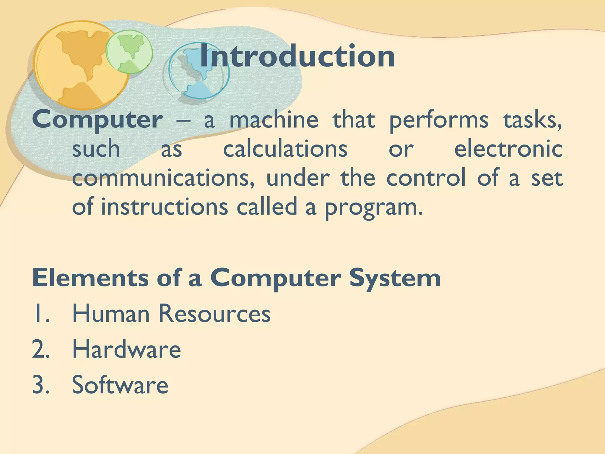 Introduction
Computer – a machine that performs tasks,
such as calculations or electronic
communications, under the control of a set
of instructions called a program.
Elements of a Computer System
1. Human Resources
2. Hardware
3. Software
 