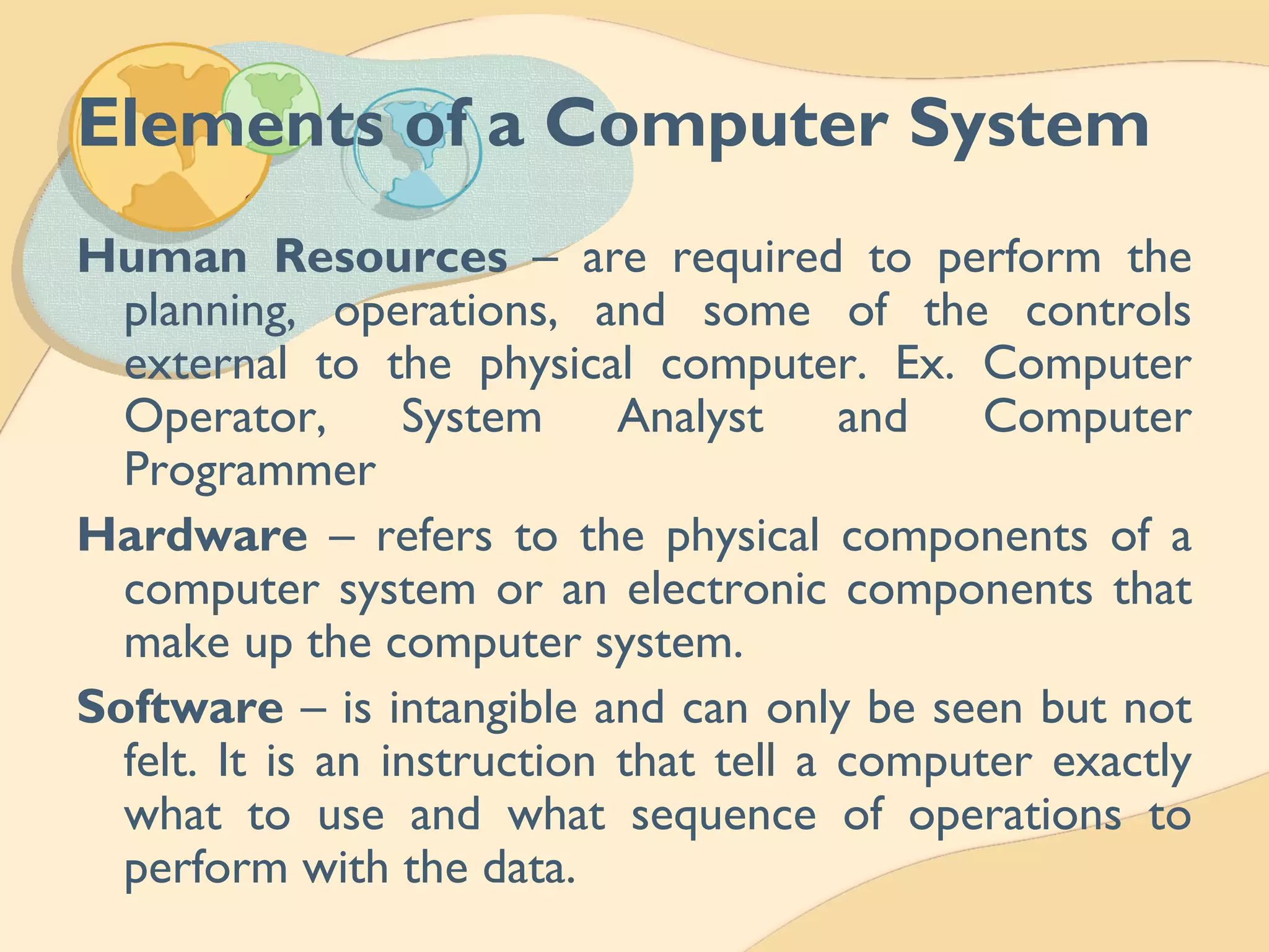 Elements of a Computer System
Human Resources – are required to perform the
planning, operations, and some of the controls
external to the physical computer. Ex. Computer
Operator, System Analyst and Computer
Programmer
Hardware – refers to the physical components of a
computer system or an electronic components that
make up the computer system.
Software – is intangible and can only be seen but not
felt. It is an instruction that tell a computer exactly
what to use and what sequence of operations to
perform with the data.
 