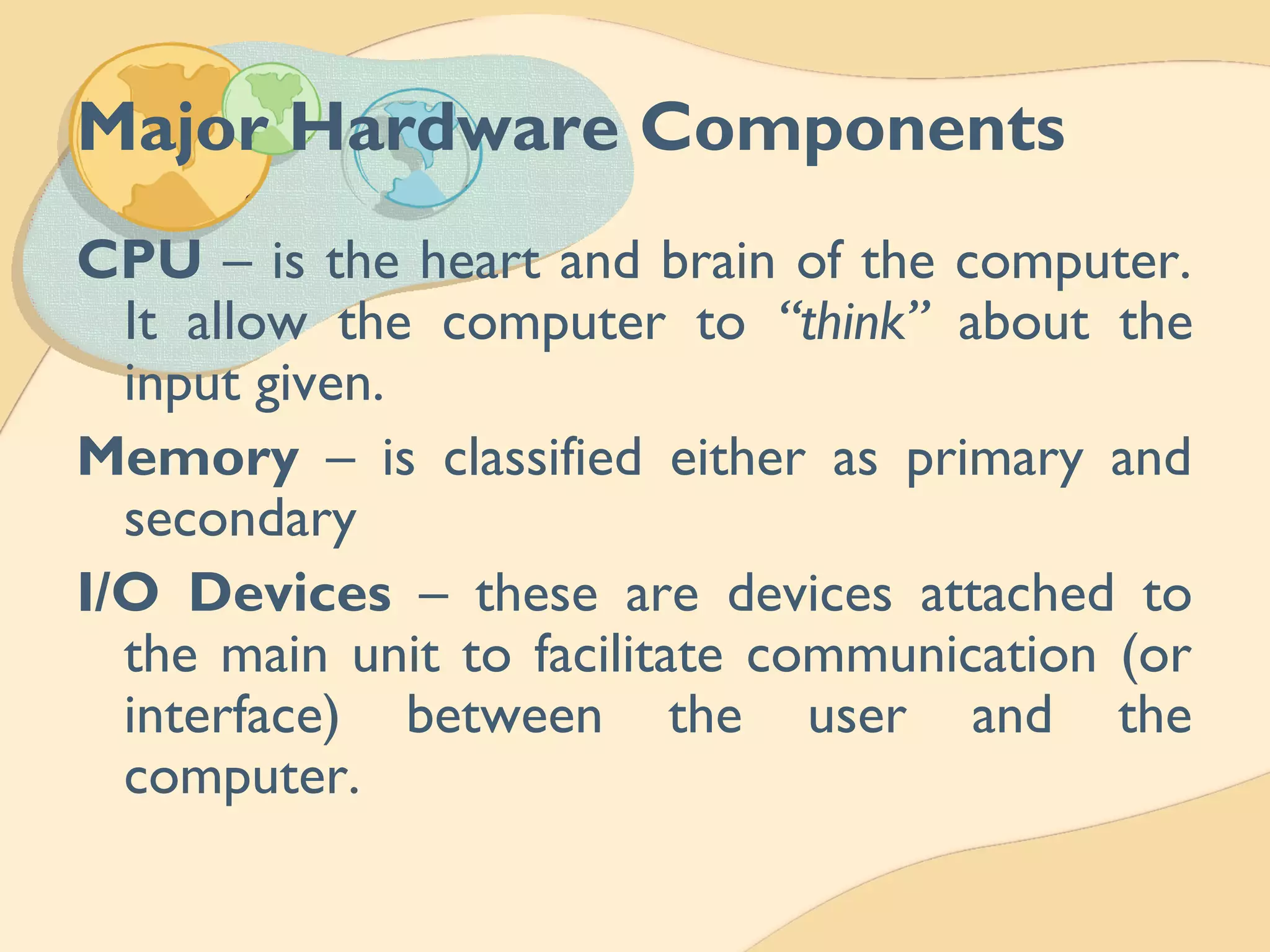 Major Hardware Components
CPU – is the heart and brain of the computer.
It allow the computer to “think” about the
input given.
Memory – is classified either as primary and
secondary
I/O Devices – these are devices attached to
the main unit to facilitate communication (or
interface) between the user and the
computer.
 