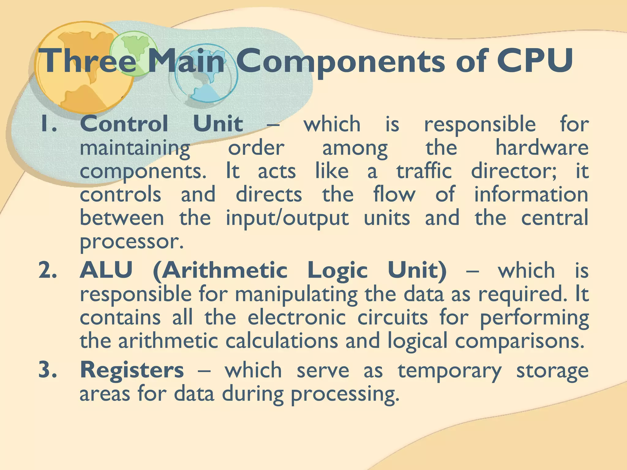 Three Main Components of CPU
1. Control Unit – which is responsible for
maintaining order among the hardware
components. It acts like a traffic director; it
controls and directs the flow of information
between the input/output units and the central
processor.
2. ALU (Arithmetic Logic Unit) – which is
responsible for manipulating the data as required. It
contains all the electronic circuits for performing
the arithmetic calculations and logical comparisons.
3. Registers – which serve as temporary storage
areas for data during processing.
 