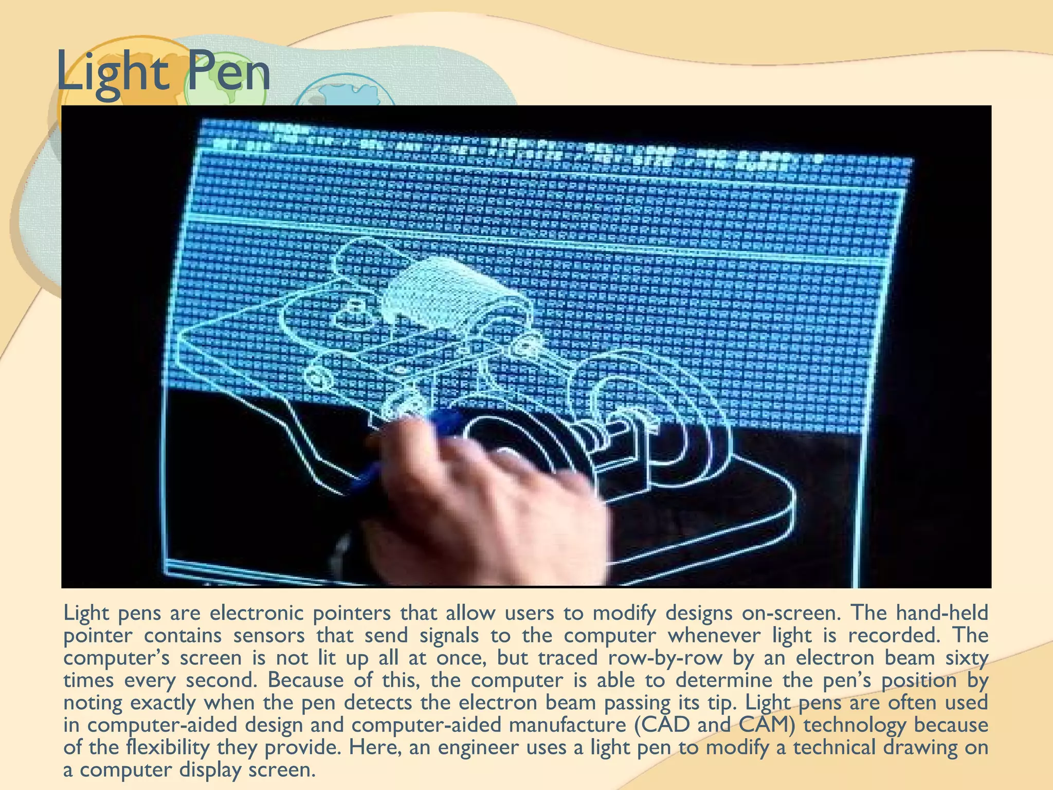 Light Pen
Light pens are electronic pointers that allow users to modify designs on-screen. The hand-held
pointer contains sensors that send signals to the computer whenever light is recorded. The
computer’s screen is not lit up all at once, but traced row-by-row by an electron beam sixty
times every second. Because of this, the computer is able to determine the pen’s position by
noting exactly when the pen detects the electron beam passing its tip. Light pens are often used
in computer-aided design and computer-aided manufacture (CAD and CAM) technology because
of the flexibility they provide. Here, an engineer uses a light pen to modify a technical drawing on
a computer display screen.
 