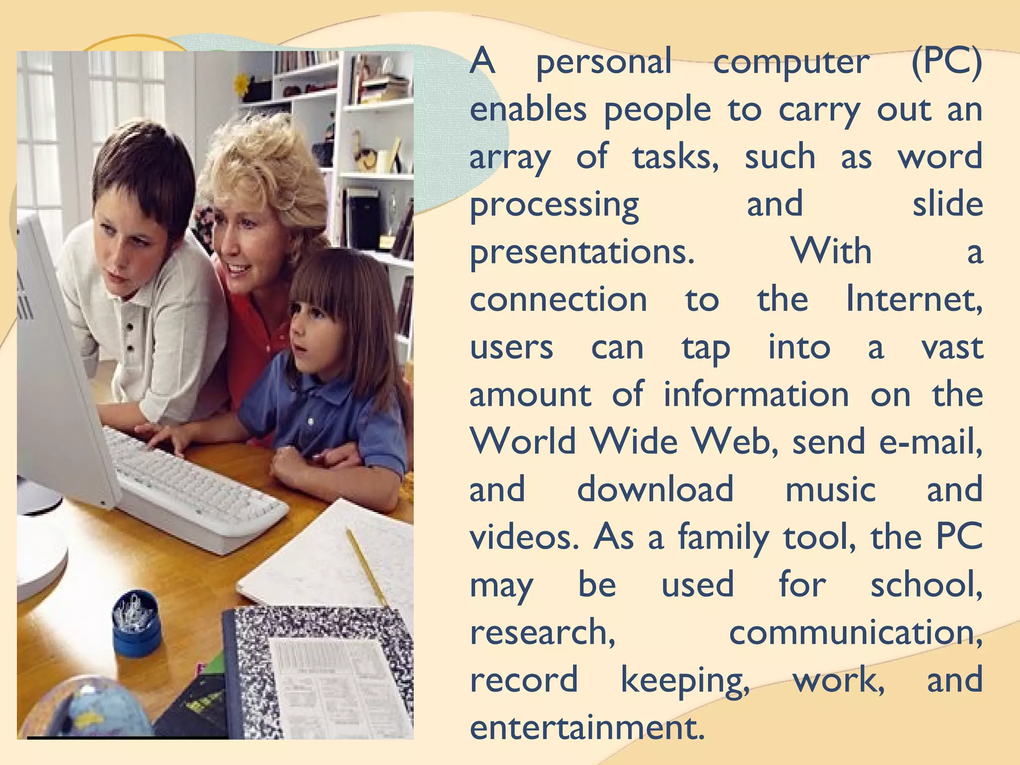 A personal computer (PC)
enables people to carry out an
array of tasks, such as word
processing and slide
presentations. With a
connection to the Internet,
users can tap into a vast
amount of information on the
World Wide Web, send e-mail,
and download music and
videos. As a family tool, the PC
may be used for school,
research, communication,
record keeping, work, and
entertainment.
 
