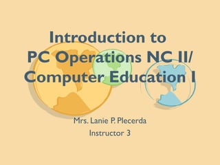 Introduction to
PC Operations NC II/
Computer Education I
Mrs. Lanie P. Plecerda
Instructor 3
 