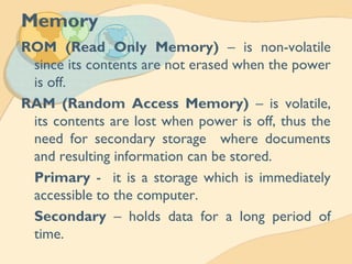 Memory
ROM (Read Only Memory) – is non-volatile
since its contents are not erased when the power
is off.
RAM (Random Access Memory) – is volatile,
its contents are lost when power is off, thus the
need for secondary storage where documents
and resulting information can be stored.
Primary - it is a storage which is immediately
accessible to the computer.
Secondary – holds data for a long period of
time.
 
