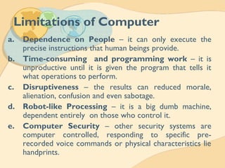 Limitations of Computer
a. Dependence on People – it can only execute the
precise instructions that human beings provide.
b. Time-consuming and programming work – it is
unproductive until it is given the program that tells it
what operations to perform.
c. Disruptiveness – the results can reduced morale,
alienation, confusion and even sabotage.
d. Robot-like Processing – it is a big dumb machine,
dependent entirely on those who control it.
e. Computer Security – other security systems are
computer controlled, responding to specific pre-
recorded voice commands or physical characteristics lie
handprints.
 