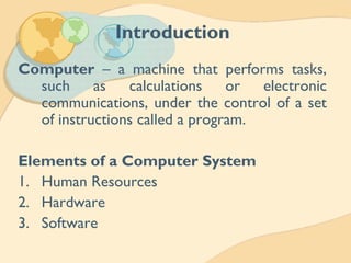 Introduction
Computer – a machine that performs tasks,
such as calculations or electronic
communications, under the control of a set
of instructions called a program.
Elements of a Computer System
1. Human Resources
2. Hardware
3. Software
 