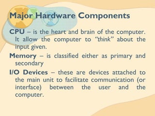 Major Hardware Components
CPU – is the heart and brain of the computer.
It allow the computer to “think” about the
input given.
Memory – is classified either as primary and
secondary
I/O Devices – these are devices attached to
the main unit to facilitate communication (or
interface) between the user and the
computer.
 