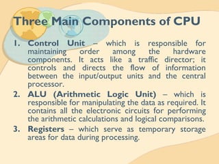 Three Main Components of CPU
1. Control Unit – which is responsible for
maintaining order among the hardware
components. It acts like a traffic director; it
controls and directs the flow of information
between the input/output units and the central
processor.
2. ALU (Arithmetic Logic Unit) – which is
responsible for manipulating the data as required. It
contains all the electronic circuits for performing
the arithmetic calculations and logical comparisons.
3. Registers – which serve as temporary storage
areas for data during processing.
 