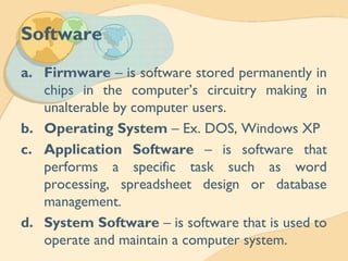 Software
a. Firmware – is software stored permanently in
chips in the computer’s circuitry making in
unalterable by computer users.
b. Operating System – Ex. DOS, Windows XP
c. Application Software – is software that
performs a specific task such as word
processing, spreadsheet design or database
management.
d. System Software – is software that is used to
operate and maintain a computer system.
 