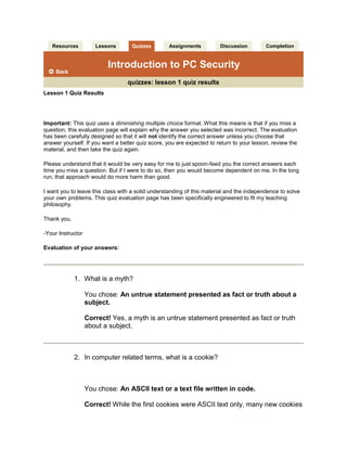  Resources  Lessons  Quizzes  Assignments  Discussion  Completion Introduction to PC Securityquizzes: lesson 1 quiz results Lesson 1 Quiz ResultsImportant: This quiz uses a diminishing multiple choice format. What this means is that if you miss a question, this evaluation page will explain why the answer you selected was incorrect. The evaluation has been carefully designed so that it will not identify the correct answer unless you choose that answer yourself. If you want a better quiz score, you are expected to return to your lesson, review the material, and then take the quiz again.Please understand that it would be very easy for me to just spoon-feed you the correct answers each time you miss a question. But if I were to do so, then you would become dependent on me. In the long run, that approach would do more harm than good.I want you to leave this class with a solid understanding of this material and the independence to solve your own problems. This quiz evaluation page has been specifically engineered to fit my teaching philosophy.Thank you,-Your InstructorEvaluation of your answers:What is a myth?You chose: An untrue statement presented as fact or truth about a subject.Correct! Yes, a myth is an untrue statement presented as fact or truth about a subject.In computer related terms, what is a cookie?You chose: An ASCII text or a text file written in code.Correct! While the first cookies were ASCII text only, many new cookies are using code to allow tracking you on the Internet.What is an IP address?You chose: A unique numerical identifier.Correct! Correct. Every computer has a unique identifier called an IP address.What port on your PC allows you to access the Internet?You chose: 80.Correct! Yes, this is the Internet port that allows http requests.Although not practical, what is the best way to protect yourself from security breaches?You chose: Do not have an Internet connection.Correct! Yes, while it is not practical, it is the best way to eliminate security concerns.Your score: 100% (out of 100%). Excellent job!Quiz 1Date submitted: 10/17/2008Please print this evaluation for your records.resources | lessons | quizzes | assignments | discussion | completion  Course content © 1997-2008 by Debbie Mahler. All rights reserved. Reproduction or redistribution of any course material without prior written permission is prohibited.   Resources  Lessons  Quizzes  Assignments  Discussion  Completion Introduction to PC Securityquizzes: lesson 2 quiz results Lesson 2 Quiz ResultsImportant: This quiz uses a diminishing multiple choice format. What this means is that if you miss a question, this evaluation page will explain why the answer you selected was incorrect. The evaluation has been carefully designed so that it will not identify the correct answer unless you choose that answer yourself. If you want a better quiz score, you are expected to return to your lesson, review the material, and then take the quiz again.Please understand that it would be very easy for me to just spoon-feed you the correct answers each time you miss a question. But if I were to do so, then you would become dependent on me. In the long run, that approach would do more harm than good.I want you to leave this class with a solid understanding of this material and the independence to solve your own problems. This quiz evaluation page has been specifically engineered to fit my teaching philosophy.Thank you,-Your InstructorEvaluation of your answers:What is the standard protocol of the Internet?You chose: TCP/IP or IP.Correct! TCP/IP is the accepted standard of the Internet community.What is a network client?You chose: A computer that requests information from another source.Correct! A client does not supply data, but requests it from another source.What is a LAN?You chose: A group of computers connected in close proximity of each other.Correct! A LAN or local area network is a group of computers connected to each other.Why is basic encryption dangerous?You chose: Every operating system has it.Correct! Because every operating system contains basic encryption, it is widely distributed and not a secret.Under normal circumstances, what is the purpose of pinging a computer?You chose: It requests a response from a computer to see if its on the network.Correct! A ping requests a response from a computer on a network to see if its there.Your score: 100% (out of 100%). Excellent job!Quiz 2Date submitted: 10/22/2008Please print this evaluation for your records.resources | lessons | quizzes | assignments | discussion | completion  Course content © 1997-2008 by Debbie Mahler. All rights reserved. Reproduction or redistribution of any course material without prior written permission is prohibited.   Resources  Lessons  Quizzes  Assignments  Discussion  Completion Introduction to PC Securityquizzes: lesson 3 quiz results Lesson 3 Quiz ResultsImportant: This quiz uses a diminishing multiple choice format. What this means is that if you miss a question, this evaluation page will explain why the answer you selected was incorrect. The evaluation has been carefully designed so that it will not identify the correct answer unless you choose that answer yourself. If you want a better quiz score, you are expected to return to your lesson, review the material, and then take the quiz again.Please understand that it would be very easy for me to just spoon-feed you the correct answers each time you miss a question. But if I were to do so, then you would become dependent on me. In the long run, that approach would do more harm than good.I want you to leave this class with a solid understanding of this material and the independence to solve your own problems. This quiz evaluation page has been specifically engineered to fit my teaching philosophy.Thank you,-Your InstructorEvaluation of your answers:Why is the OSI model important to networks?You chose: Because it guarantees communication.Correct! Regardless of the operating system, PC manufacturer or software you use, the OSI model guarantees you will always be able to communicate across a network.What is a socket?You chose: A protocol for TCP/IP stacks.Correct! Based on the UNIX operating system for Internet connectivity, a socket is a protocol for the TCP/IP stack.What is open source?You chose: Source code that is openly available and freely distributed to everyone without charge.Correct! This code is also distributed under the GNU General Public License.When is a raw socket dangerous in an operating system?You chose: When it allows unsecured access to the root or core of the network.Correct! Under normal circumstances, the raw socket is protected to allow only administrators who have root privileges. An operating system that grants unrestricted access to this core is dangerous.Excluding the OSI model, hardware, and programming code, what is the weakest link in software?You chose: The responsible party for keeping software updated.Correct! Aside from the vulnerabilities in programming code for software and its interaction with the Application Layer of the OSI model, the responsible party for keeping software updated is the weakest link in software applications.Your score: 100% (out of 100%). Excellent job!Quiz 3Date submitted: 10/23/2008Please print this evaluation for your records.resources | lessons | quizzes | assignments | discussion | completion  Resources  Lessons  Quizzes  Assignments  Discussion  Completion Introduction to PC Securityquizzes: lesson 4 quiz resultsLesson 4 Quiz ResultsImportant: This quiz uses a diminishing multiple choice format. What this means is that if you miss a question, this evaluation page will explain why the answer you selected was incorrect. The evaluation has been carefully designed so that it will not identify the correct answer unless you choose that answer yourself. If you want a better quiz score, you are expected to return to your lesson, review the material, and then take the quiz again.Please understand that it would be very easy for me to just spoon-feed you the correct answers each time you miss a question. But if I were to do so, then you would become dependent on me. In the long run, that approach would do more harm than good.I want you to leave this class with a solid understanding of this material and the independence to solve your own problems. This quiz evaluation page has been specifically engineered to fit my teaching philosophy.Thank you,-Your InstructorEvaluation of your answers:What is the definition of a virus?You chose: A parasitic program or code written (usually intentionally but sometimes accidentally) to enter a computer without the user's permission or knowledge.Correct! This is the technical definition of a virus.What are the types of viruses?You chose: File infection, boot sector, master boot record, multi-partite, and macro.Correct! File infection affects program files, boot sector and master boot record affects your computers boot files and system area files, multi-partite affects both boot records and program files, and macro viruses affect data files. These are the five types of viruses.What is the unique difference between a Trojan Horse and other viruses and worms?You chose: It does not replicate and must be invited into the computer.Correct! Unlike viruses and worms that can self replicate, Trojans do not and must be invited into the computer through a program or file.Which one of the following is used to measure how quickly a threat can spread?You chose: Distribution.Correct! Distribution measures how quickly the threat can spread.In a category 5 threat, what must be present?You chose: All three measurements (Wild, Distribution, and Damage) must be high.Correct! A category 5 threat is the most severe and therefore all three measurements must be valued as high.Your score: 100% (out of 100%). Excellent job!Quiz 4Date submitted: 11/02/2008Please print this evaluation for your records.resources | lessons | quizzes | assignments | discussion | completion Course content © 1997-2008 by Debbie Mahler. All rights reserved. Reproduction or redistribution of any course material without prior written permission is prohibited.  Resources  Lessons  Quizzes  Assignments  Discussion  Completion Introduction to PC Securityquizzes: lesson 5 quiz resultsLesson 5 Quiz ResultsImportant: This quiz uses a diminishing multiple choice format. What this means is that if you miss a question, this evaluation page will explain why the answer you selected was incorrect. The evaluation has been carefully designed so that it will not identify the correct answer unless you choose that answer yourself. If you want a better quiz score, you are expected to return to your lesson, review the material, and then take the quiz again.Please understand that it would be very easy for me to just spoon-feed you the correct answers each time you miss a question. But if I were to do so, then you would become dependent on me. In the long run, that approach would do more harm than good.I want you to leave this class with a solid understanding of this material and the independence to solve your own problems. This quiz evaluation page has been specifically engineered to fit my teaching philosophy.Thank you,-Your InstructorEvaluation of your answers:What makes adware different from the other ware products?You chose: It usually discloses the information collected.Correct! Adware will often disclose the information being collected by the advertiser in the licensing agreement.What file types are used by programmers to design software components?You chose: ActiveX control, dll, and software modules such as executable files.Correct! Whether scripted or coded, these are the file types used to create by programmers to create software components.What would you see in msconfig that would alert you to a ware product existing on your computer?You chose: An unidentified program or module running at the startup.Correct! Most ware products will install on startup so they would appear in the msconfig startup list.What is the lowest Java permission setting you should allow?You chose: Medium.Correct! Medium is the lowest Java permission you should allow in your security settings. It passes standard JavaScript but questions scripting not fitting the normal Java pattern for web use.What is the name of the scumware that resets your browser home page?You chose: Hijacker.Correct! Along with resetting your home page, a hijacker will often redirect your browser to an advertiser page.Your score: 100% (out of 100%). Excellent job!Quiz 5Date submitted: 11/02/2008Please print this evaluation for your records.resources | lessons | quizzes | assignments | discussion | completion Course content © 1997-2008 by Debbie Mahler. All rights reserved. Reproduction or redistribution of any course material without prior written permission is prohibited.  Resources  Lessons  Quizzes  Assignments  Discussion  Completion Introduction to PC Securityquizzes: lesson 6 quiz resultsLesson 6 Quiz ResultsImportant: This quiz uses a diminishing multiple choice format. What this means is that if you miss a question, this evaluation page will explain why the answer you selected was incorrect. The evaluation has been carefully designed so that it will not identify the correct answer unless you choose that answer yourself. If you want a better quiz score, you are expected to return to your lesson, review the material, and then take the quiz again.Please understand that it would be very easy for me to just spoon-feed you the correct answers each time you miss a question. But if I were to do so, then you would become dependent on me. In the long run, that approach would do more harm than good.I want you to leave this class with a solid understanding of this material and the independence to solve your own problems. This quiz evaluation page has been specifically engineered to fit my teaching philosophy.Thank you,-Your InstructorEvaluation of your answers:What port does the Universal Plug and Play vulnerability open to the Internet?You chose: Port 1900.Correct! The Universal Plug and Play vulnerability opens Port 1900 and announces to any computer listening that your PC is an Internet server.What causes an exploit?You chose: A person or program takes advantage of a known vulnerability.Correct! An exploit is a program or technique that takes advantage of a vulnerability.What is the best method for protecting the perimeter?You chose: Use a software or hardware firewall.Correct! The best defense is using a software or hardware firewall to stop activity at the point of contact to untrusted services.What is the difference between a vulnerability and exposure?You chose: In exposure, the possibility for a vulnerability exists but it does not have a universal vulnerability present.Correct! Exposure is a state where a computer system or network does not have a known universal vulnerability but still has the potential to comprise security.What files on a computer are used as translators for hardware to speak to software?You chose: Drivers.Correct! Driver files are the translators used by the computer to interpret commands from programming code.Your score: 100% (out of 100%). Excellent job!Quiz 6Date submitted: 11/05/2008Please print this evaluation for your records.resources | lessons | quizzes | assignments | discussion | completion Course content © 1997-2008 by Debbie Mahler. All rights reserved. Reproduction or redistribution of any course material without prior written permission is prohibited.  Resources  Lessons  Quizzes  Assignments  Discussion  Completion Introduction to PC Securityquizzes: lesson 7 quiz resultsLesson 7 Quiz ResultsImportant: This quiz uses a diminishing multiple choice format. What this means is that if you miss a question, this evaluation page will explain why the answer you selected was incorrect. The evaluation has been carefully designed so that it will not identify the correct answer unless you choose that answer yourself. If you want a better quiz score, you are expected to return to your lesson, review the material, and then take the quiz again.Please understand that it would be very easy for me to just spoon-feed you the correct answers each time you miss a question. But if I were to do so, then you would become dependent on me. In the long run, that approach would do more harm than good.I want you to leave this class with a solid understanding of this material and the independence to solve your own problems. This quiz evaluation page has been specifically engineered to fit my teaching philosophy.Thank you,-Your InstructorEvaluation of your answers:What is bandwidth?You chose: The amount of data flowing through a network connection.Correct! Bandwidth is the amount of data flowing through a network connection.What type of attack sends synchronized packets through Internet servers and routers?You chose: A Distributed Denial of Service (DDoS) or Distributed Reflected Denial of Service (DRDoS).Correct! DDoS and DRDoS attacks send synchronized packets through Internet servers and routers using spoofed addresses.What are the terms used for a modem losing a connection?You chose: Burp or hiccup.Correct! In technical circles, a modem burp or hiccup explains a modem losing connection to its router in cyberspace.Why does a flood of User Datagram Protocol (UDP) packets create a flood of Internet Control Message Protocol (ICMP) packets?You chose: Because the flooded computer tries to compensate by redirecting traffic elsewhere.Correct! When flooded with excess data like UDP packets, a computer will try to redirect traffic by trying to send ICMP packets back to the sending computer.What does it mean to re-cycle a modem?You chose: You power down the PCs, router, and modem and wait 20 seconds before turning it on because it lost connection.Correct! To re-cycle a modem after loss of connection, you power down the PCs, router (if applicable), and the modem. Wait 20 seconds before turning on the modem, router, and PCs.Your score: 100% (out of 100%). Excellent job!Quiz 7Date submitted: 11/05/2008Please print this evaluation for your records.resources | lessons | quizzes | assignments | discussion | completion Course content © 1997-2008 by Debbie Mahler. All rights reserved. Reproduction or redistribution of any course material without prior written permission is prohibited.  Resources  Lessons  Quizzes  Assignments  Discussion  Completion Introduction to PC Securityquizzes: lesson 8 quiz resultsLesson 8 Quiz ResultsImportant: This quiz uses a diminishing multiple choice format. What this means is that if you miss a question, this evaluation page will explain why the answer you selected was incorrect. The evaluation has been carefully designed so that it will not identify the correct answer unless you choose that answer yourself. If you want a better quiz score, you are expected to return to your lesson, review the material, and then take the quiz again.Please understand that it would be very easy for me to just spoon-feed you the correct answers each time you miss a question. But if I were to do so, then you would become dependent on me. In the long run, that approach would do more harm than good.I want you to leave this class with a solid understanding of this material and the independence to solve your own problems. This quiz evaluation page has been specifically engineered to fit my teaching philosophy.Thank you,-Your InstructorEvaluation of your answers:Where is the best place to stop an unwanted connection?You chose: At the packet.Correct! If you stop the packet there is not communication and therefore no connection is established.What is a breach?You chose: A state when something has entered a network or network device without the necessary permission to do so.Correct! Also called a compromise, this is the condition where your security and safety are questionable causing a breach.For a router with a built-in firewall, where do you find the setting to block ping requests?You chose: The Tools or Filtering tab.Correct! Depending on the manufacturer, you will find ping blocking in the Tools or Filtering tab.Which protocol enables an ISP to assign a dynamic IP address?You chose: DHCP.Correct! Dynamic Host Configuration Protocol or DHCP enables ISPs to dynamically change an IP address when it needs to.What is a wild card?You chose: The asterisk or star (*).Correct! The asterisk or star (*) is a wild card meaning – any and all.Your score: 100% (out of 100%). Excellent job!Quiz 8Date submitted: 11/12/2008Please print this evaluation for your records.resources | lessons | quizzes | assignments | discussion | completion Course content © 1997-2008 by Debbie Mahler. All rights reserved. Reproduction or redistribution of any course material without prior written permission is prohibited.  Resources  Lessons  Quizzes  Assignments  Discussion  Completion Introduction to PC Securityquizzes: lesson 9 quiz resultsLesson 9 Quiz ResultsImportant: This quiz uses a diminishing multiple choice format. What this means is that if you miss a question, this evaluation page will explain why the answer you selected was incorrect. The evaluation has been carefully designed so that it will not identify the correct answer unless you choose that answer yourself. If you want a better quiz score, you are expected to return to your lesson, review the material, and then take the quiz again.Please understand that it would be very easy for me to just spoon-feed you the correct answers each time you miss a question. But if I were to do so, then you would become dependent on me. In the long run, that approach would do more harm than good.I want you to leave this class with a solid understanding of this material and the independence to solve your own problems. This quiz evaluation page has been specifically engineered to fit my teaching philosophy.Thank you,-Your InstructorEvaluation of your answers:What is enterprise edition software?You chose: A software bundle with one installation CD, multiple licenses, and network capabilities.Correct! Enterprise editions are software bundles that include one installation CD designed for business networks and licenses for five or more users.Why should you share your security settings with your firewall software manufacturer?You chose: Because it helps them discover new threats, worms, and vulnerabilities.Correct! By sharing your settings and alert logs with the software manufacturer, it helps them discover new threats, worms, and vulnerabilities.What does it mean to start the service when configuring a software firewall?You chose: A technical way of saying you want to run the program so it will protect your PC and start automatically when you turn on your computer.Correct! Starting the service is a technical way of saying you want to run the program so it will protect your PC. Failure to do so will stop the program from running automatically when you turn on your computer.What can you do if you make a mistake in configuring and can't access the Internet or network?You chose: Disable the firewall completely or shut it down.Correct! By clicking over the icon, you can instantly disable the firewall allowing Internet and network access. You can also shut it down according to the software methods for turning off the service.What settings in firewall software allows you to add IP addresses, e-mail addresses, and other personal information you want to keep secure?You chose: The privacy controls or ID lock settings.Correct! In Zone Alarm software, it's the ID lock, and in other software, it's the privacy controls that allow you to customize information you wish to keep secure.Your score: 100% (out of 100%). Excellent job!Quiz 9Date submitted: 11/12/2008Please print this evaluation for your records.resources | lessons | quizzes | assignments | discussion | completion Course content © 1997-2008 by Debbie Mahler. All rights reserved. Reproduction or redistribution of any course material without prior written permission is prohibited.   Resources  Lessons  Quizzes  Assignments  Discussion  Completion Introduction to PC Securityquizzes: lesson 10 quiz results Lesson 10 Quiz ResultsImportant: This quiz uses a diminishing multiple choice format. What this means is that if you miss a question, this evaluation page will explain why the answer you selected was incorrect. The evaluation has been carefully designed so that it will not identify the correct answer unless you choose that answer yourself. If you want a better quiz score, you are expected to return to your lesson, review the material, and then take the quiz again.Please understand that it would be very easy for me to just spoon-feed you the correct answers each time you miss a question. But if I were to do so, then you would become dependent on me. In the long run, that approach would do more harm than good.I want you to leave this class with a solid understanding of this material and the independence to solve your own problems. This quiz evaluation page has been specifically engineered to fit my teaching philosophy.Thank you,-Your InstructorEvaluation of your answers:If your laptop does not have Ethernet capabilities on the motherboard, what additional device would you need?You chose: A Type II PCMCIA card.Correct! A Type II PCMCIA card has modem, fax, and Ethernet capabilities.What is the wireless band frequency?You chose: 2.4 GHz to 5 GHz.Correct! The 802.11 wireless networks work on a frequency between 2.4 and 5 GHz.What is the Wi-Fi Alliance?You chose: An association formed to certify interoperability of wireless Local Area Network products based on the IEEE 802.11 specification.Correct! The Wi-Fi Alliance is a nonprofit international association formed in 1999 to certify interoperability of wireless Local Area Network products based on IEEE 802.11 specifications.What is asymmetric encryption?You chose: A two-key encryption system.Correct! Also called public-key encryption, asymmetric encryption requires two keys. One key encrypts data, while the other is used to decrypt the data.What is the best password option to use on a laptop?You chose: A BIOS supervisor password.Correct! A BIOS supervisor password prevents anyone from getting into the setup and changing the user login password.Your score: 100% (out of 100%). Excellent job!Quiz 10Date submitted: 11/16/2008Please print this evaluation for your records.resources | lessons | quizzes | assignments | discussion | completion  Course content © 1997-2008 by Debbie Mahler. All rights reserved. Reproduction or redistribution of any course material without prior written permission is prohibited.   Resources  Lessons  Quizzes  Assignments  Discussion  Completion Introduction to PC Securityquizzes: lesson 11 quiz results Lesson 11 Quiz ResultsImportant: This quiz uses a diminishing multiple choice format. What this means is that if you miss a question, this evaluation page will explain why the answer you selected was incorrect. The evaluation has been carefully designed so that it will not identify the correct answer unless you choose that answer yourself. If you want a better quiz score, you are expected to return to your lesson, review the material, and then take the quiz again.Please understand that it would be very easy for me to just spoon-feed you the correct answers each time you miss a question. But if I were to do so, then you would become dependent on me. In the long run, that approach would do more harm than good.I want you to leave this class with a solid understanding of this material and the independence to solve your own problems. This quiz evaluation page has been specifically engineered to fit my teaching philosophy.Thank you,-Your InstructorEvaluation of your answers:What makes a VPN different from a conventional network? You chose: The conventional network is always visible where the VPN only becomes real when it's connected to.Correct! You do not share VPN connections openly as you do conventional network connections. A VPN only becomes a reality when a connection is made.,[object Object], What is virtual memory? You chose: A creation of the computer.Correct! Virtual memory is the creation of the computer. For instance, like a Window's swap file where memory is set aside to manage tasks. The memory disappears when the computer is shut down.,[object Object], What are the three types of VPNs?You chose: Remote access, intranet-based, and extranet-based.Correct! Remote access is a user-to-LAN VPN connection, intranet-based is VPN used to connect remote users to a private network, and extranet-based is a LAN-to-LAN connection.,[object Object], How are VPNs created? You chose: A process called tunneling.Correct! VPNs are created through the process of tunneling which wraps data into a packet and send the wrapped packet through another packet across a network.Which is considered the most secure protocol available today?You chose: IPSec.Correct! IPSec, the protocol used for encapsulating VPN data is considered the most secure protocol today.,[object Object], Your score: 100% (out of 100%). Excellent job!Quiz 11Date submitted: 11/19/2008Please print this evaluation for your records.resources | lessons | quizzes | assignments | discussion | completion  Course content © 1997-2008 by Debbie Mahler. All rights reserved. Reproduction or redistribution of any course material without prior written permission is prohibited.   Resources  Lessons  Quizzes  Assignments  Discussion  Completion Introduction to PC Securityquizzes: lesson 12 quiz results Lesson 12 Quiz ResultsImportant: This quiz uses a diminishing multiple choice format. What this means is that if you miss a question, this evaluation page will explain why the answer you selected was incorrect. The evaluation has been carefully designed so that it will not identify the correct answer unless you choose that answer yourself. If you want a better quiz score, you are expected to return to your lesson, review the material, and then take the quiz again.Please understand that it would be very easy for me to just spoon-feed you the correct answers each time you miss a question. But if I were to do so, then you would become dependent on me. In the long run, that approach would do more harm than good.I want you to leave this class with a solid understanding of this material and the independence to solve your own problems. This quiz evaluation page has been specifically engineered to fit my teaching philosophy.Thank you,-Your InstructorEvaluation of your answers:What are the three categories that information is divided into?You chose: Individual, small-to-midsized business (SMB), and enterprise.Correct! Figuring out which category you fit into will help you decide on the kind of security information you'll need to keep updated on.,[object Object], If you have five people working for you in a home-based business, what category of information might you find specifically for your needs?You chose: SOHOCorrect! Small Office Home Office (SOHO) information is designed for individuals who run a home based business with less than 10 employees.,[object Object], What is a webcast? You chose: An online presentation that is broadcast over the Internet or Web.Correct! A webcast is an online presentation that is broadcast over the Internet or Web. You could also call it an online seminar.,[object Object], What is the command to check for programs running when the computer starts?You chose: msconfig.Correct! This is the command you use to check for programs running in the statup menu or in the background of a Windows OS PC.,[object Object], What is a key chain token? You chose: A gadget that digitally displays new passwords every three-to-five seconds.Correct! A key chain token is a little gadget that digitally generates and displays new passwords every three-to-five seconds. The token is connected to a key chain, and hence, the name, key chain token.,[object Object], Your score: 100% (out of 100%). Excellent job!Quiz 12Date submitted: 11/26/2008Please print this evaluation for your records.resources | lessons | quizzes | assignments | discussion | completion  Course content © 1997-2008 by Debbie Mahler. All rights reserved. Reproduction or redistribution of any course material without prior written permission is prohibited.  