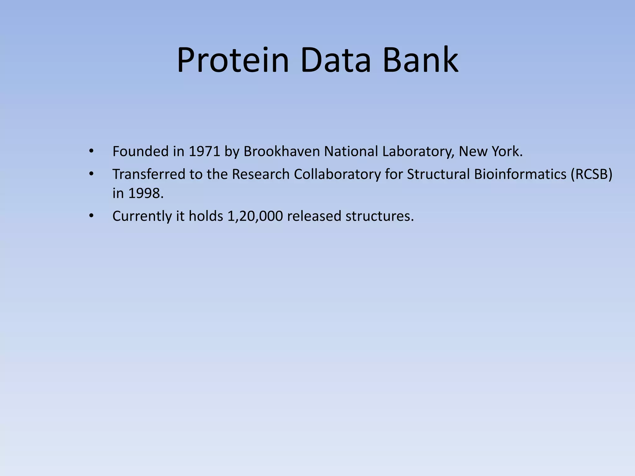 Protein Data Bank
• Founded in 1971 by Brookhaven National Laboratory, New York.
• Transferred to the Research Collaboratory for Structural Bioinformatics (RCSB)
in 1998.
• Currently it holds 1,20,000 released structures.
 