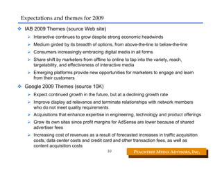 Expectations and themes for 2009
 IAB 2009 Themes (source Web site)
    Interactive continues to grow despite strong economic headwinds
    Medium girded by its breadth of options, from above-the-line to below-the-line
    Consumers increasingly embracing digital media in all forms
    Share shift by marketers from offline to online to tap into the variety, reach,
    targetability, and effectiveness of interactive media
    Emerging platforms provide new opportunities for marketers to engage and learn
    from their customers
 Google 2009 Themes (source 10K)
    Expect continued growth in the future, but at a declining growth rate
    Improve display ad relevance and terminate relationships with network members
    who do not meet quality requirements
    Acquisitions that enhance expertise in engineering, technology and product offerings
    Grow its own sites since profit margins for AdSense are lower because of shared
    advertiser fees
    Increasing cost of revenues as a result of forecasted increases in traffic acquisition
    costs, data center costs and credit card and other transaction fees, as well as
    content acquisition costs
                                           10            PEACHTREE MEDIA ADVISORS, INC. 
 