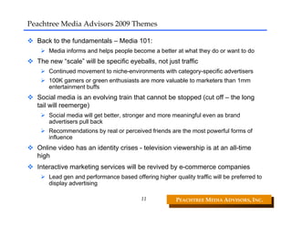 Peachtree Media Advisors 2009 Themes

  Back to the fundamentals – Media 101:
      Media informs and helps people become a better at what they do or want to do
  The new “scale” will be specific eyeballs, not just traffic
      Continued movement to niche-environments with category-specific advertisers
      100K gamers or green enthusiasts are more valuable to marketers than 1mm
      entertainment buffs
  Social media is an evolving train that cannot be stopped (cut off – the long
  tail will reemerge)
      Social media will get better, stronger and more meaningful even as brand
      advertisers pull back
      Recommendations by real or perceived friends are the most powerful forms of
      influence
  Online video has an identity crises - television viewership is at an all-time
  high
  Interactive marketing services will be revived by e-commerce companies
      Lead gen and performance based offering higher quality traffic will be preferred to
      display advertising

                                         11            PEACHTREE MEDIA ADVISORS, INC. 
 