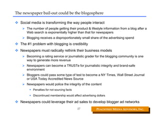 The newspaper bail‐out could be the blogosphere

  Social media is transforming the way people interact
      The number of people getting their product & lifestyle information from a blog after a
      Web search is exponentially higher than that for newspapers
      Blogging receives a disproportionately small share of the advertising spend
  The #1 problem with blogging is credibility
  Newspapers must radically rethink their business models
      Becoming a rating service or journalistic grader for the blogging community is one
      way to generate more revenue
      Newspapers can become a TRUSTe for journalistic integrity and brand-safe
      environment
      Bloggers could pass some type of test to become a NY Times, Wall Street Journal
      or USA Today Accredited News Source
      Newspapers would police the integrity of the content
          Penalties for not sourcing facts

          Discontinued membership would affect advertising dollars

  Newspapers could leverage their ad sales to develop blogger ad networks
                                             17            PEACHTREE MEDIA ADVISORS, INC. 
 