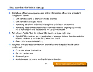 Place based media/digital signage

  Digital out-of-home companies are at the intersection of several important
  “long-term” trends
      Shift from traditional to alternative media channels
      Shift from static to digital media
      Increasing advertiser awareness in the power of the retail environment
      Increasing need for mass reach media vehicles with local targeting capabilities
      out-of-home represents a substantial roll-up opportunity still
  Advertisers “get it,” but do not want to risk it…at least right now
      Digital OOH companies are convincing brand marketer first and then the next step
      is brand marketer to get advertising agency on board
      Sales cycle is unsustainably long
  Targeted lifestyle destinations with endemic advertising bases are better
  positioned
      Consumer leisure destinations
      Bars and restaurants
      Spas and gyms
      Movie theaters, parks and family entertainment centers

                                           19           PEACHTREE MEDIA ADVISORS, INC. 
 