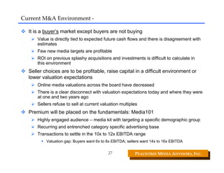 Current M&A Environment ‐

  It is a buyer’s market except buyers are not buying
      Value is directly tied to expected future cash flows and there is disagreement with
      estimates
      Few new media targets are profitable
      ROI on previous splashy acquisitions and investments is difficult to calculate in
      this environment
  Seller choices are to be profitable, raise capital in a difficult environment or
  lower valuation expectations
      Online media valuations across the board have decreased
      There is a clear disconnect with valuation expectations today and where they were
      at one and two years ago
      Sellers refuse to sell at current valuation multiples
  Premium will be placed on the fundamentals: Media101
      Highly engaged audience – media kit with targeting a specific demographic group
      Recurring and entrenched category specific advertising base
      Transactions to settle in the 10x to 12x EBITDA range
          Valuation gap: Buyers want 6x to 8x EBITDA; sellers want 14x to 16x EBITDA

                                           27             PEACHTREE MEDIA ADVISORS, INC. 
 