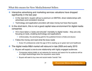 What this means for New Media/Internet Sellers

  Interactive advertising and marketing services valuations have dropped
  significantly in the last year
      In the near-term, buyers will put a premium on EBITDA, direct relationships with
      advertisers and consistent revenue
      Technology and application providers will raise money but have few buyers
  In the short-term, this is not a good capital raise environment for digital media
  companies
      VC’s have taken a “picks and shovels” mentality to digital media – they are only
      focusing on tools, enabling technology and applications
          Unfortunately, the advertising gold for the publisher/miners is fickle and elusive
      Follow the money and read what the boss reads
          Every VC professional under the age of 40 is reading up on green tech and healthcare

  The digital media M&A market will rebound in late 2009 and early 2010
      Buyers will expect a one-to-one relationship with highly engaged audiences
          Companies relying totally on ad networks for revenue and search for its audience will be
          at a slight disadvantage when the acquisition wave starts
          Buyers will seek to buy new and social media “brands” first


                                              28              PEACHTREE MEDIA ADVISORS, INC. 
 