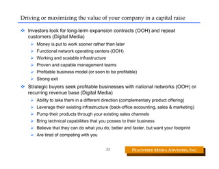Driving or maximizing the value of your company in a capital raise

  Investors look for long-term expansion contracts (OOH) and repeat
  customers (Digital Media)
      Money is put to work sooner rather than later
      Functional network operating centers (OOH)
      Working and scalable infrastructure
      Proven and capable management teams
      Profitable business model (or soon to be profitable)
      Strong exit
  Strategic buyers seek profitable businesses with national networks (OOH) or
  recurring revenue base (Digital Media)
      Ability to take them in a different direction (complementary product offering)
      Leverage their existing infrastructure (back-office accounting, sales & marketing)
      Pump their products through your existing sales channels
      Bring technical capabilities that you posses to their business
      Believe that they can do what you do, better and faster, but want your footprint
      Are tired of competing with you


                                          33            PEACHTREE MEDIA ADVISORS, INC. 
 
