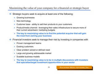 Maximizing the value of your company for a financial or strategic buyer

   Strategic buyers seek to acquire at least one of the following:
       Growing businesses
       New technology
       Customer base - ability to sell their products to your customers
       Product/media channel - leveraging their sales infrastructure to secure more of
       their current advertisers’ marketing budgets
       The key to maximizing value is to find the potential acquirer that will gain
       the most from owning your business
   Financial investors seek to manage their risk by investing in companies with
       Proven management teams
       Existing customers
       Clear problem solved or defined need
       Large and growing addressable market
       Scalable business models
       The key to maximizing value is to be in multiple discussions with investors
       that specialize/target investment opportunities in your sector

                                           34           PEACHTREE MEDIA ADVISORS, INC. 
 