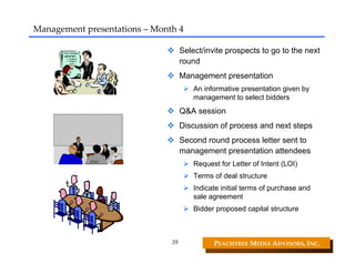 Management presentations – Month 4

                                    Select/invite prospects to go to the next
                                    round
                                    Management presentation
                                        An informative presentation given by
                                        management to select bidders
                                    Q&A session
                                    Discussion of process and next steps
                                    Second round process letter sent to
                                    management presentation attendees
                                        Request for Letter of Intent (LOI)
                                        Terms of deal structure
                                        Indicate initial terms of purchase and
                                        sale agreement
                                        Bidder proposed capital structure



                               39             PEACHTREE MEDIA ADVISORS, INC. 
 