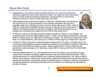 About John Doyle
  Established by John Doyle, Peachtree Media Advisors, Inc. serves the interactive
  marketing, digital and out-of-home sectors of media. Mr. Doyle has more than twelve
  years of media investment banking experience, having worked as a senior level
  investment banker at Veronis Suhler Stevenson and JEGI.
  After graduating from Dartmouth College In 1995 with a double major of Engineering
  and Economics, Mr. Doyle specialized in the business information services and
  specialty media and marketing services at Veronis Suhler Stevenson (VSS). While at
  VSS, Mr. Doyle performed M&A advisory services to sell-side and buy-side clients, in
  addition to developing platform acquisition strategies, performing leveraged buy out
  analysis and conducting due diligence for the VSS private equity funds.
  In 2000, Mr. Doyle successfully launched a digital production company in Los Angeles, CA,
  developing both online and offline digital content. In 2001, the company transitioned to focusing
  solely on raising money for offline film and television projects. Mr. Doyle has worked with Conde
  Nast, Fox Cable Networks, 20th Century Fox, Writers & Artists Agency and Revolution Studios.
  In 2004, Mr. Doyle returned to media investment banking with The Jordan, Edmiston Group, Inc.
  His primary responsibilities included developing qualitative and quantitative analytical materials at
  each phase of the M&A transaction process. Highly experienced in valuing, analyzing and
  positioning media businesses, Mr. Doyle was responsible for closing more than ten media M&A
  transactions.
  Peachtree Media Advisors, Inc. was established to serve the merger and acquisition advisory
  needs of the interactive marketing, digital consumer and out-of-home sectors of media. With a
  substantial amount of media operations and investment banking experience, Mr. Doyle is able to
  deliver expert advice in valuing new media assets, positioning companies during the sale process,
  developing information memoranda to send to potential buyers or investors, coaching management
  through presentations, developing bids/deal structure analysis and managing the due diligence
  process to closing.

                                                 42              PEACHTREE MEDIA ADVISORS, INC. 
 
