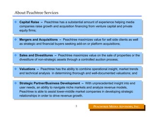 About Peachtree Services

  Capital Raise –– Peachtree has aasubstantial amount of experience helping media
   Capital Raise    Peachtree has substantial amount of experience helping media
  companies raise growth and acquisition financing from venture capital and private
   companies raise growth and acquisition financing from venture capital and private
  equity firms;
   equity firms;

  Mergers and Acquisitions –– Peachtree maximizes value for sell side clients as well
   Mergers and Acquisitions        Peachtree maximizes value for sell side clients as well
  as strategic and financial buyers seeking add-on or platform acquisitions;
   as strategic and financial buyers seeking add-on or platform acquisitions;


  Sales and Divestitures –– Peachtree maximizes value on the sale of properties or the
   Sales and Divestitures        Peachtree maximizes value on the sale of properties or the
  divestiture of non-strategic assets through aacontrolled auction process;
   divestiture of non-strategic assets through controlled auction process;

  Valuations –– Peachtree has the ability to combine operational insight, market trends
   Valuations     Peachtree has the ability to combine operational insight, market trends
  and technical analysis in determining thorough and well-documented valuations; and
   and technical analysis in determining thorough and well-documented valuations; and

  Strategic Partner/Business Development –– With unprecedented insight into end
   Strategic Partner/Business Development          With unprecedented insight into end
  user needs, an ability to navigate niche markets and analyze revenue models,
   user needs, an ability to navigate niche markets and analyze revenue models,
  Peachtree is able to assist lower-middle market companies in developing strategic
   Peachtree is able to assist lower-middle market companies in developing strategic
  relationships in order to drive revenue growth.
   relationships in order to drive revenue growth.

                                           5            PEACHTREE MEDIA ADVISORS, INC. 
 