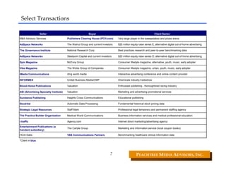 Select Transactions

                   Seller                                   Buyer                                                   Client Sector
M&A Advisory Services                   Publishers Clearing House (PCH.com)        Very large player in the sweepstakes and prizes arena

AdSpace Networks                        The Walnut Group and current investors     $20 million equity raise series E; alternative digital out-of-home advertising

The Governance Institute                National Research Corp.                    Best practices research and peer-to-peer benchmarking data

AdSpace Networks                        Steelpoint Capital and current investors   $20 million equity raise series D; alternative digital out-of-home advertising

Spin Magazine                           McEvoy Group                               Consumer lifestyle magazine, alternative, youth, music, early adopter

Vibe Magazine                           The Wicks Group of Companies               Consumer lifestyle magazine, urban, youth, music, early adopter

iMedia Communications                   dmg world media                            Interactive advertising conference and online content provider

INFORMEX                                United Business Media/CMP                  Chemicals industry tradeshow

Blood-Horse Publications                Valuation                                  Enthusiast publishing - thoroughbred racing industry

ASI (Advertising Specialty Institute)   Valuation                                  Marketing and advertising promotional services

Sundance Publishing                     Haights Cross Communications               Educational publishing

StockVal                                Automatic Data Processing                  Fundamental historical stock pricing data

Strategic Legal Resources               Staff Mark                                 Professional legal temporary and permanent staffing agency

The Practice Builder Organization       Medical World Communications               Business information services and medical professional education

i-traffic                               Agency.com                                 Internet direct marketing/advertising agency

Entertainment Publications (a
                                        The Carlyle Group                          Marketing and information service (local coupon books)
Cendant subsidiary)
HCIA Datis                              VSS Communications Partners                Benchmarking healthcare clinical information data

*Client in blue.




                                                                              7                    PEACHTREE MEDIA ADVISORS, INC. 
 