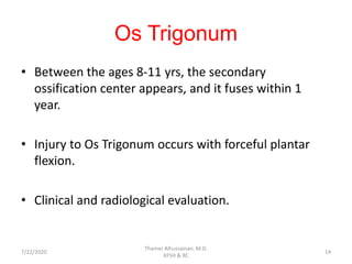 Os Trigonum
• Between the ages 8-11 yrs, the secondary
ossification center appears, and it fuses within 1
year.
• Injury to Os Trigonum occurs with forceful plantar
flexion.
• Clinical and radiological evaluation.
7/22/2020
Thamer Alhussainan, M.D.
KFSH & RC
14
 