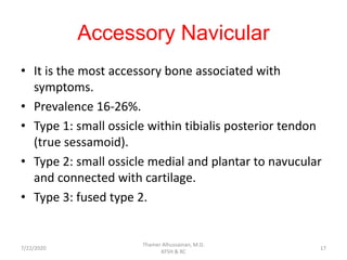 Accessory Navicular
• It is the most accessory bone associated with
symptoms.
• Prevalence 16-26%.
• Type 1: small ossicle within tibialis posterior tendon
(true sessamoid).
• Type 2: small ossicle medial and plantar to navucular
and connected with cartilage.
• Type 3: fused type 2.
7/22/2020
Thamer Alhussainan, M.D.
KFSH & RC
17
 