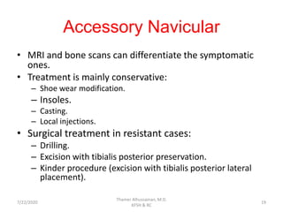Accessory Navicular
• MRI and bone scans can differentiate the symptomatic
ones.
• Treatment is mainly conservative:
– Shoe wear modification.
– Insoles.
– Casting.
– Local injections.
• Surgical treatment in resistant cases:
– Drilling.
– Excision with tibialis posterior preservation.
– Kinder procedure (excision with tibialis posterior lateral
placement).
7/22/2020
Thamer Alhussainan, M.D.
KFSH & RC
19
 