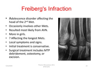 Freiberg's Infraction
• Adolescence disorder affecting the
head of the 2nd Met.
• Occasionly involves other Mets.
• Resulted most likely from AVN.
• More in girls.
• ? Affecting the longest Mets.
• Local symptoms and signs.
• Initial treatment is conservative.
• Surgical treatment includes MTP
debridement, osteotomy, or
excision.
7/22/2020
Thamer Alhussainan, M.D.
KFSH & RC
22
 