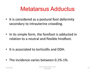 Metatarsus Adductus
• It is considered as a postural foot deformity
secondary to intrauterine crowding.
• In its simple form, the forefoot is adducted in
relation to a neutral and flexible hindfoot.
• It is associated to torticollis and DDH.
• The incidence varies between 0.1%-1%.
7/22/2020
Thamer Alhussainan, M.D.
KFSH & RC
24
 