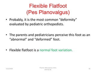 Flexible Flatfoot
(Pes Planovalgus)
• Probably, it is the most common “deformity”
evaluated by pediatric orthopedists.
• The parents and pediatricians perceive this foot as an
“abnormal” and “deformed” foot.
• Flexible flatfoot is a normal foot variation.
7/22/2020
Thamer Alhussainan, M.D.
KFSH & RC
30
 