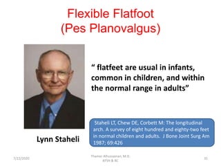 Flexible Flatfoot
(Pes Planovalgus)
“ flatfeet are usual in infants,
common in children, and within
the normal range in adults”
Lynn Staheli
Staheli LT, Chew DE, Corbett M: The longitudinal
arch. A survey of eight hundred and eighty-two feet
in normal children and adults. J Bone Joint Surg Am
1987; 69:426
7/22/2020
Thamer Alhussainan, M.D.
KFSH & RC
31
 